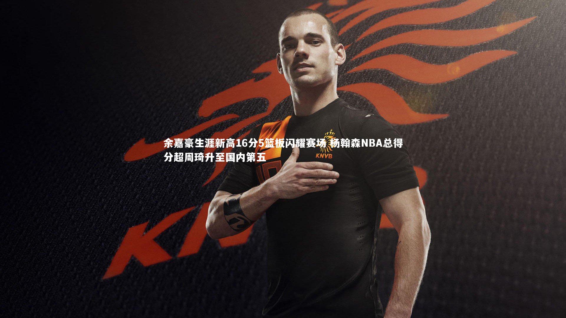 余嘉豪生涯新高16分5篮板闪耀赛场 杨翰森NBA总得分超周琦升至国内第五